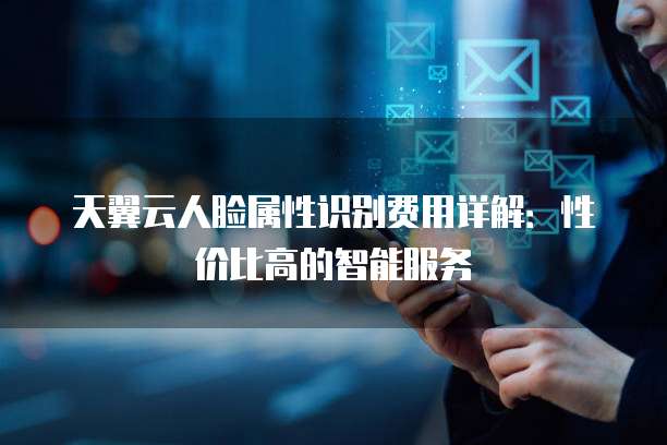 天翼云人脸属性识别费用详解:性价比高的智能服务