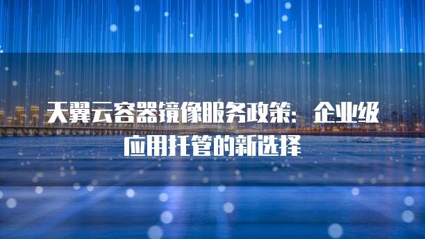 天翼云容器镜像服务政策：企业级应用托管的新选择