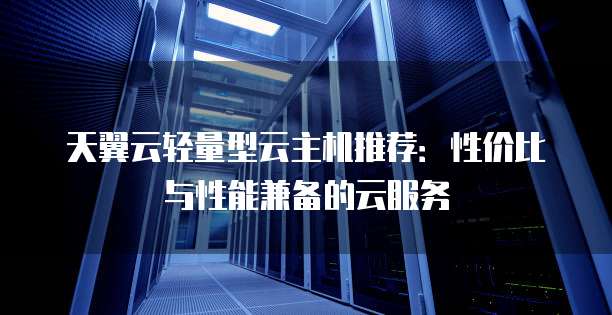 天翼云轻量型云主机推荐:性价比与性能兼备的云服务