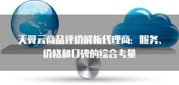 天翼云商品评价解析代理商:服务、价格和口碑的综合考量