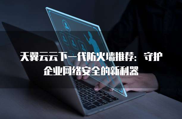 天翼云云下一代防火墙推荐:守护企业网络安全的新利器