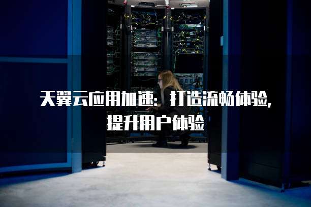天翼云应用加速:打造流畅体验,提升用户体验