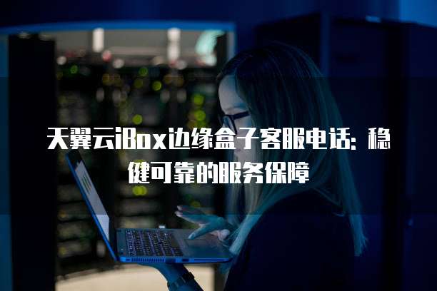 天翼云iBox边缘盒子客服电话: 稳健可靠的服务保障