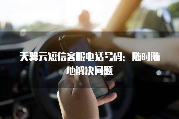 天翼云短信客服电话号码:随时随地解决问题