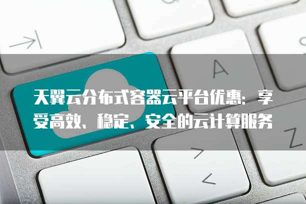 天翼云分布式容器云平台优惠：享受高效、稳定、安全的云计算服务