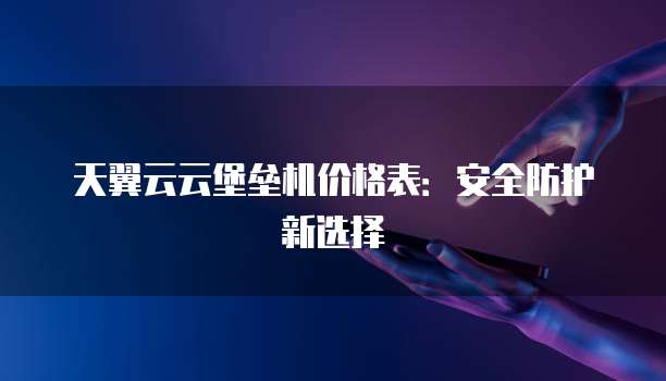 天翼云云堡垒机价格表:安全防护新选择