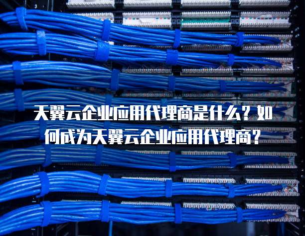 天翼云企业应用代理商是什么？如何成为天翼云企业应用代理商？