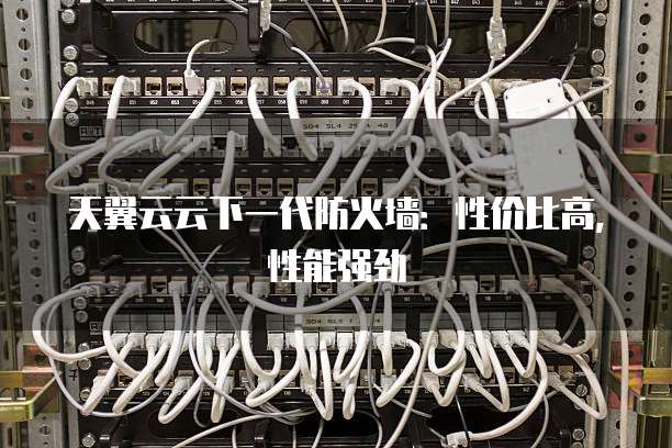 天翼云云下一代防火墙:性价比高,性能强劲