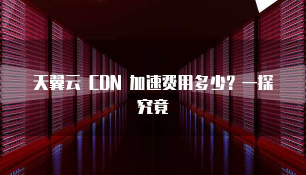 天翼云 CDN 加速费用多少?一探究竟