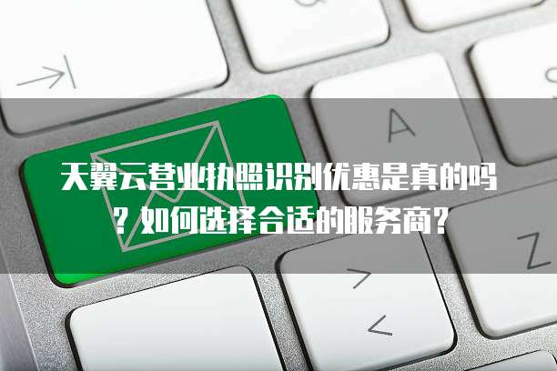 天翼云营业执照识别优惠是真的吗?如何选择合适的服务商?