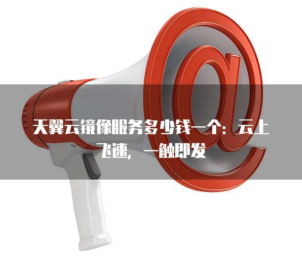 天翼云镜像服务多少钱一个:云上飞速,一触即发