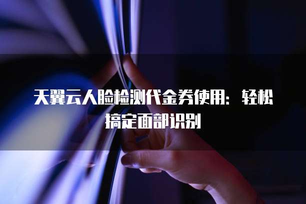 天翼云人脸检测代金券使用：轻松搞定面部识别