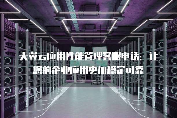 天翼云应用性能管理客服电话:让您的企业应用更加稳定可靠