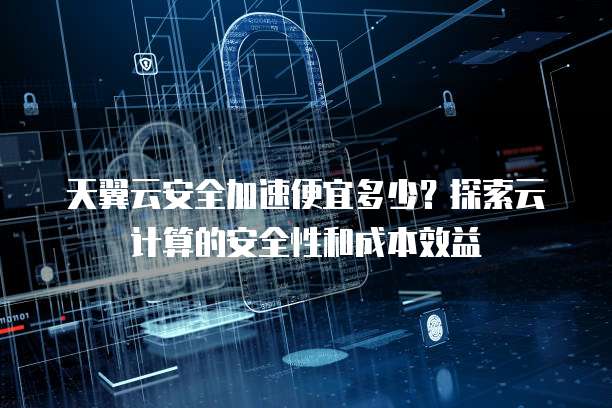 天翼云安全加速便宜多少?探索云计算的安全性和成本效益