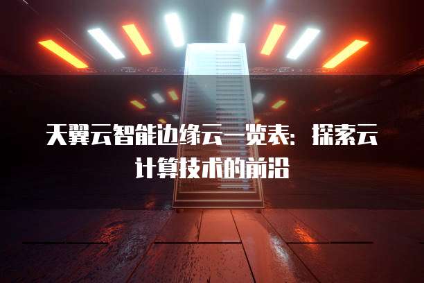 天翼云智能边缘云一览表：探索云计算技术的前沿