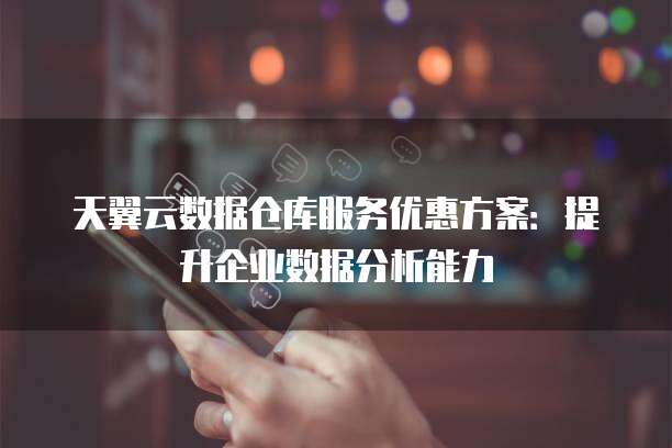 天翼云数据仓库服务优惠方案:提升企业数据分析能力