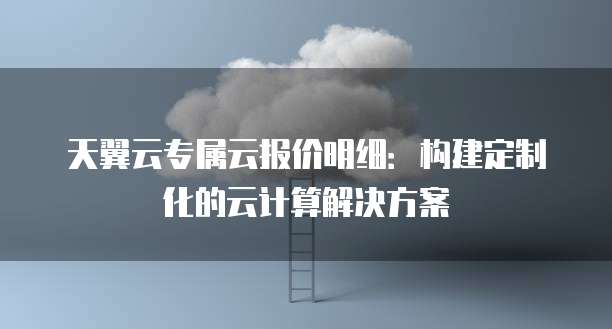 天翼云专属云报价明细:构建定制化的云计算解决方案