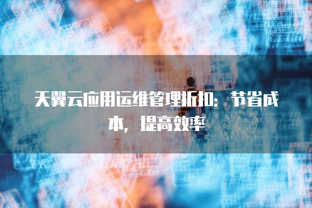 天翼云应用运维管理折扣:节省成本,提高效率