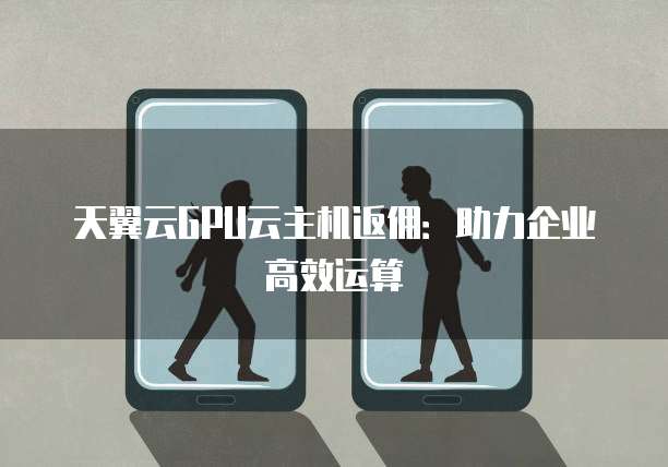 天翼云GPU云主机返佣:助力企业高效运算