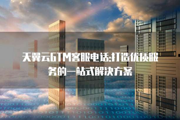 天翼云GTM客服电话:打造优质服务的一站式解决方案