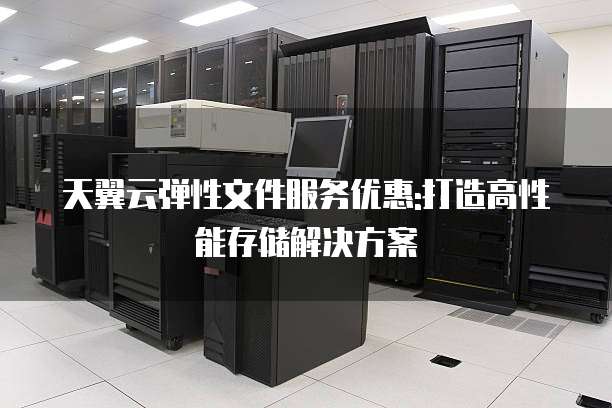 天翼云弹性文件服务优惠:打造高性能存储解决方案