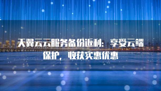 天翼云云服务备份返利：享受云端保护，收获实惠优惠