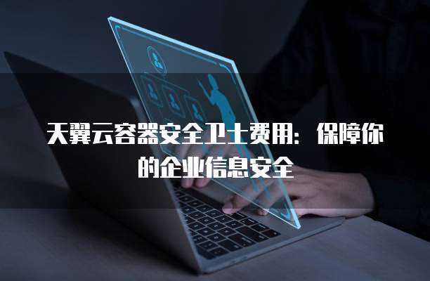 天翼云容器安全卫士费用:保障你的企业信息安全