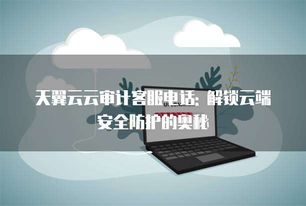 天翼云云审计客服电话: 解锁云端安全防护的奥秘