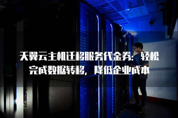 天翼云主机迁移服务代金券:轻松完成数据转移,降低企业成本