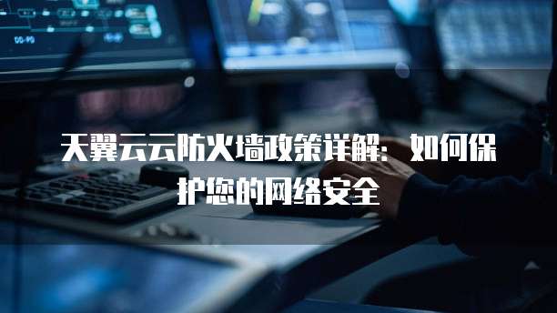 天翼云云防火墙政策详解:如何保护您的网络安全