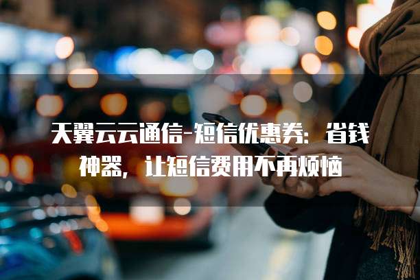 天翼云云通信-短信优惠券:省钱神器,让短信费用不再烦恼
