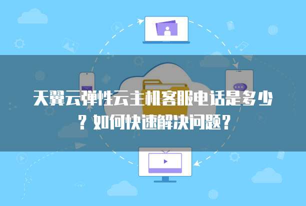 天翼云弹性云主机客服电话是多少?如何快速解决问题?
