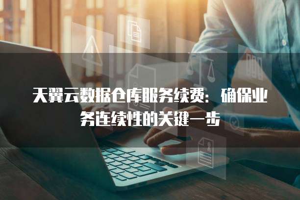 天翼云数据仓库服务续费:确保业务连续性的关键一步