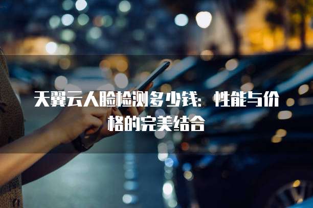 天翼云人脸检测多少钱:性能与价格的完美结合