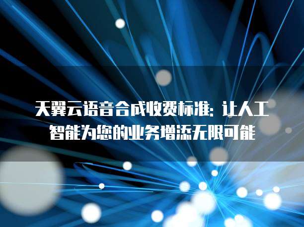 天翼云语音合成收费标准: 让人工智能为您的业务增添无限可能