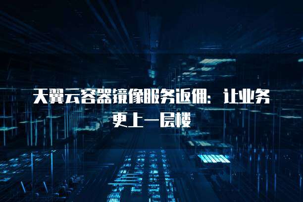 天翼云容器镜像服务返佣:让业务更上一层楼