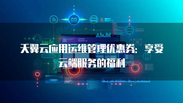 天翼云应用运维管理优惠券:享受云端服务的福利