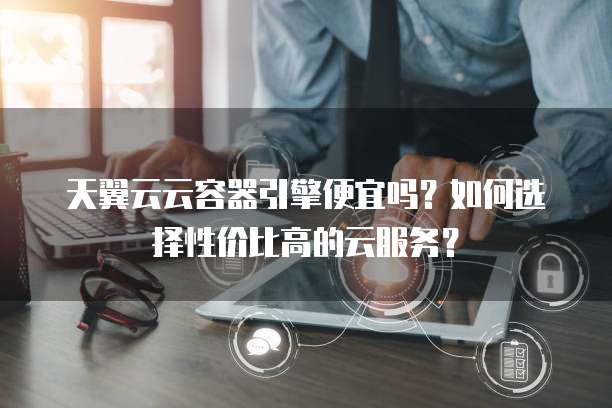 天翼云云容器引擎便宜吗?如何选择性价比高的云服务?
