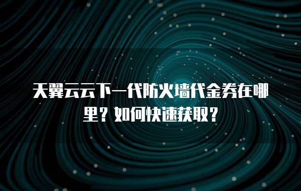 天翼云云下一代防火墙代金券在哪里？如何快速获取？