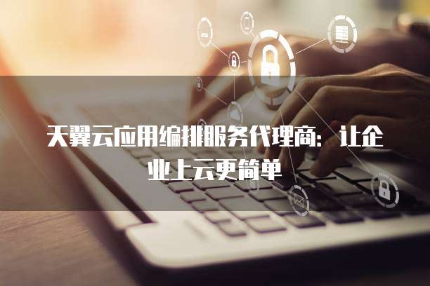 天翼云应用编排服务代理商:让企业上云更简单