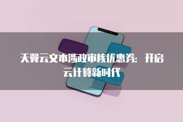 天翼云文本涉政审核优惠券:开启云计算新时代