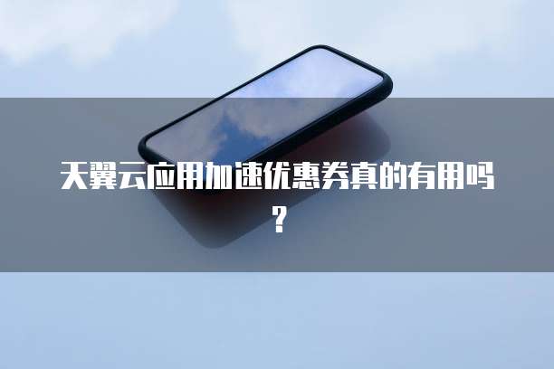 天翼云应用加速优惠券真的有用吗?
