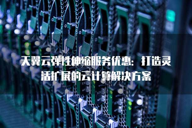 天翼云弹性伸缩服务优惠:打造灵活扩展的云计算解决方案