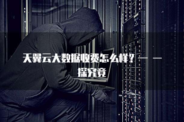 天翼云大数据收费怎么样?— 一探究竟