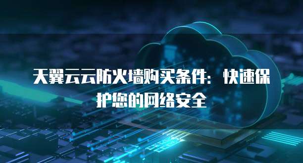 天翼云云防火墙购买条件:快速保护您的网络安全