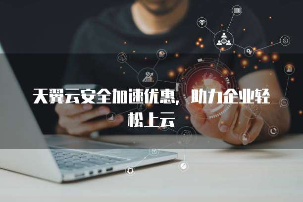 天翼云安全加速优惠,助力企业轻松上云