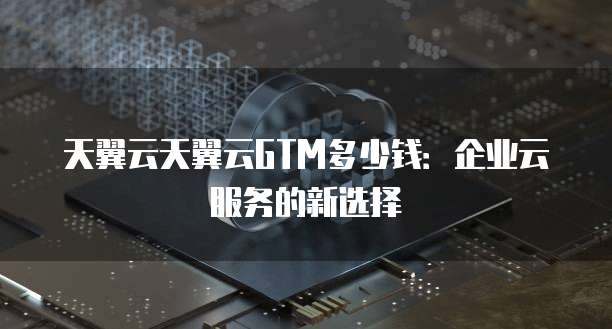 天翼云天翼云GTM多少钱:企业云服务的新选择
