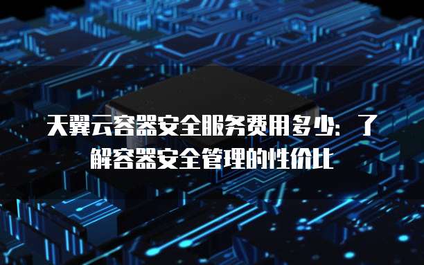 天翼云容器安全服务费用多少:了解容器安全管理的性价比