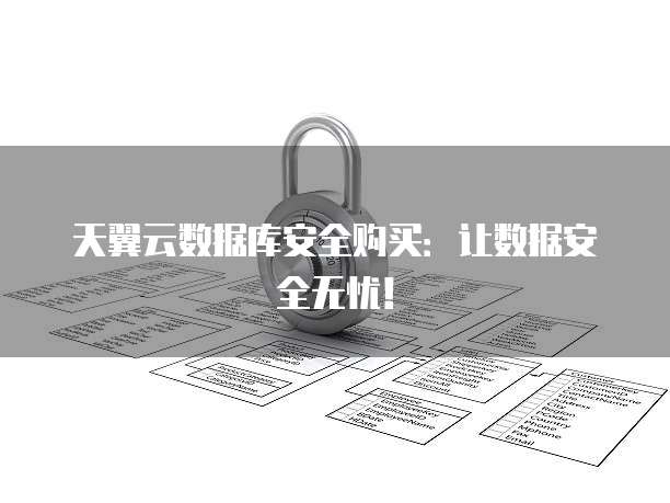 天翼云数据库安全购买:让数据安全无忧!