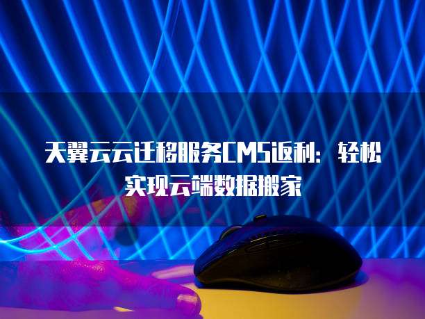 天翼云云迁移服务CMS返利:轻松实现云端数据搬家
